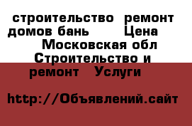 строительство ,ремонт домов,бань.... › Цена ­ 100 - Московская обл. Строительство и ремонт » Услуги   